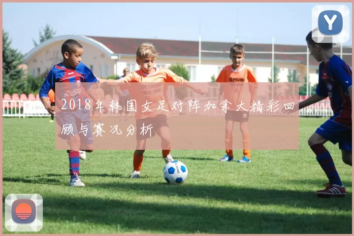 2018年韩国女足对阵加拿大精彩回顾与赛况分析