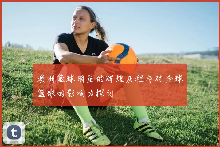澳洲篮球明星的辉煌历程与对全球篮球的影响力探讨