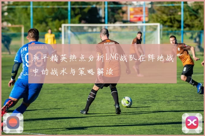 和平精英热点分析LNG战队在阵地战中的战术与策略解读