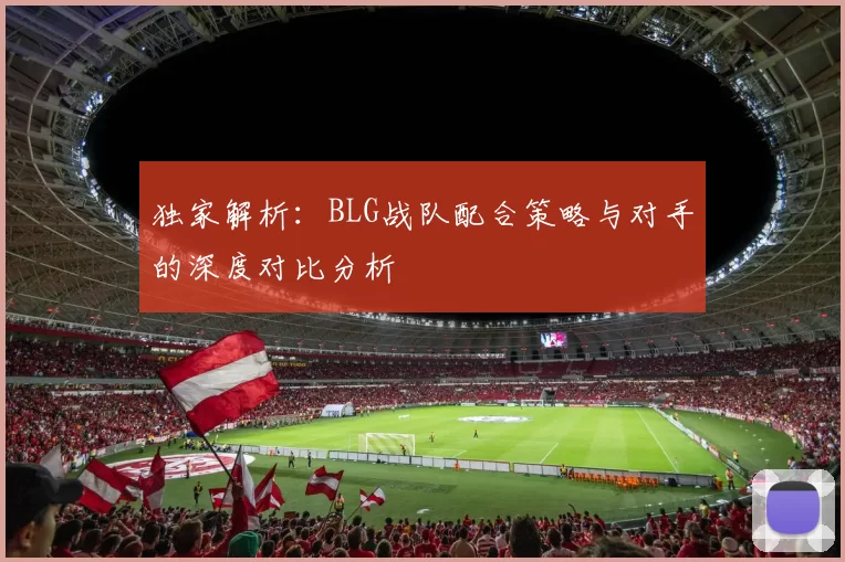 独家解析：BLG战队配合策略与对手的深度对比分析
