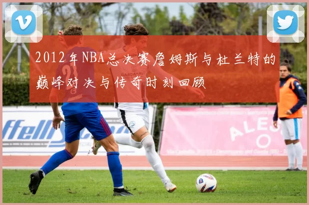 2012年NBA总决赛詹姆斯与杜兰特的巅峰对决与传奇时刻回顾