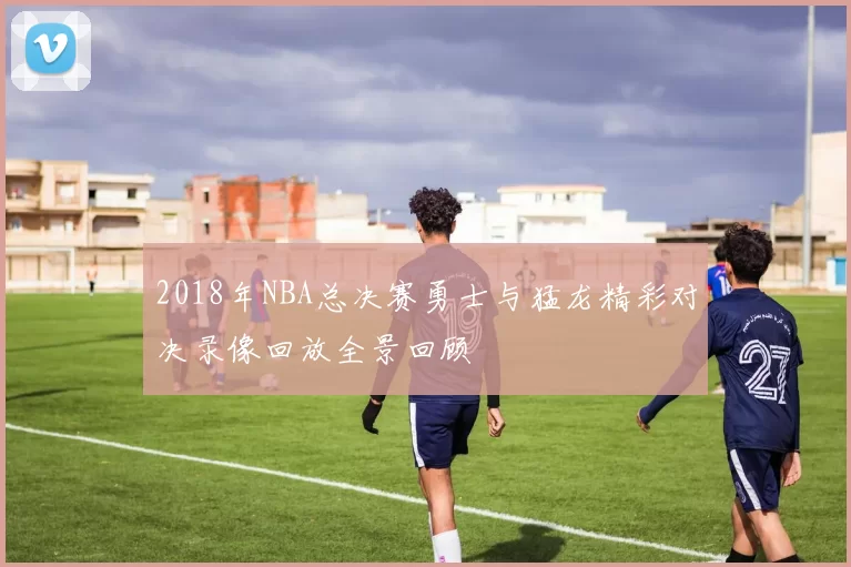 2018年NBA总决赛勇士与猛龙精彩对决录像回放全景回顾