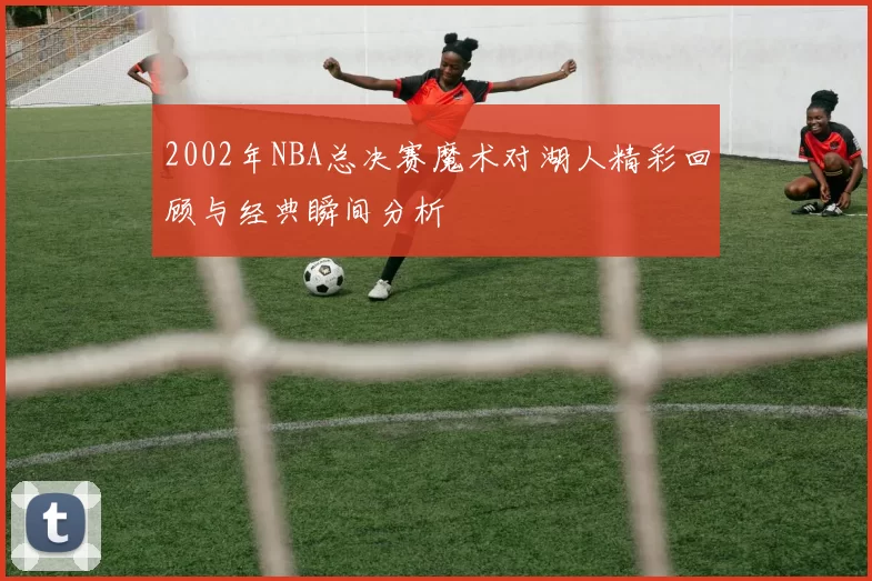 2002年NBA总决赛魔术对湖人精彩回顾与经典瞬间分析