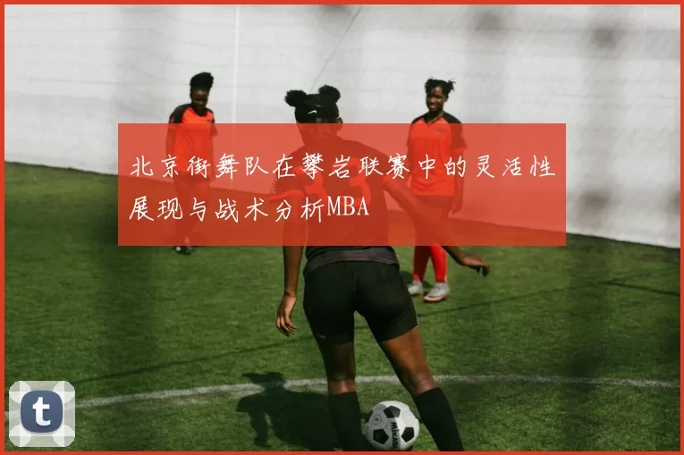 北京街舞队在攀岩联赛中的灵活性展现与战术分析MBA