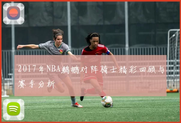 2017年NBA鹈鹕对阵骑士精彩回顾与赛季分析