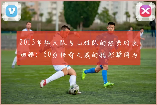 2013年热火队与山猫队的经典对决回顾：60分传奇之战的精彩瞬间与影响