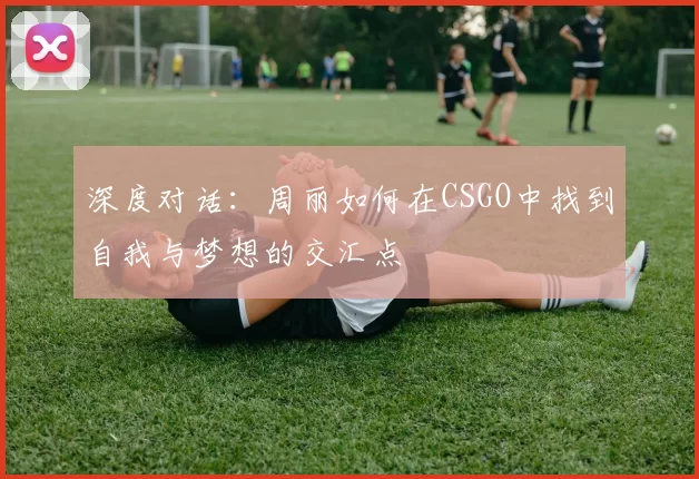 深度对话：周丽如何在CSGO中找到自我与梦想的交汇点