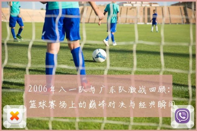 2006年八一队与广东队激战回顾：篮球赛场上的巅峰对决与经典瞬间