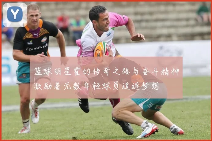 篮球明星霍的传奇之路与奋斗精神激励着无数年轻球员追逐梦想