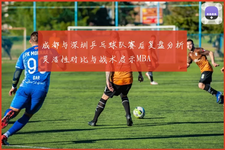 成都与深圳乒乓球队赛后复盘分析灵活性对比与战术启示MBA