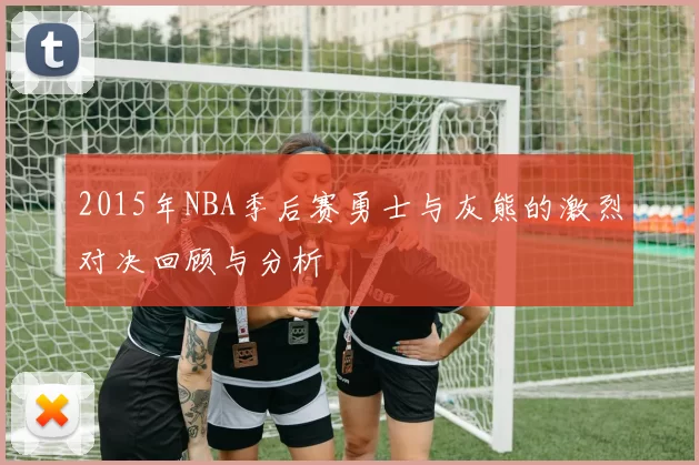 2015年NBA季后赛勇士与灰熊的激烈对决回顾与分析