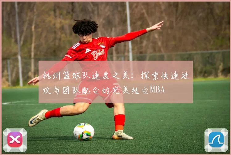 杭州篮球队速度之美：探索快速进攻与团队配合的完美结合MBA