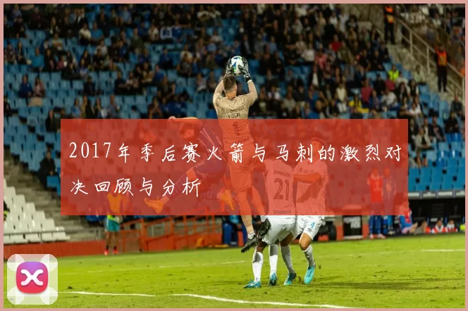 2017年季后赛火箭与马刺的激烈对决回顾与分析