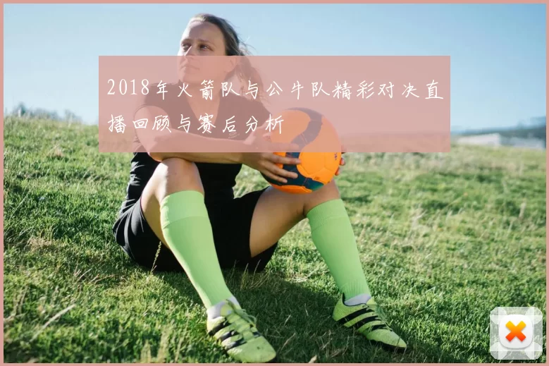 2018年火箭队与公牛队精彩对决直播回顾与赛后分析