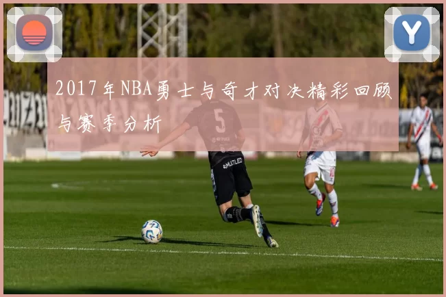 2017年NBA勇士与奇才对决精彩回顾与赛季分析